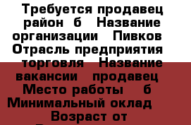 Требуется продавец район 7б › Название организации ­ Пивков › Отрасль предприятия ­ торговля › Название вакансии ­ продавец › Место работы ­ 7б › Минимальный оклад ­ 15 000 › Возраст от ­ 22 › Возраст до ­ 50 - Красноярский край, Ачинский р-н, Ачинск г. Работа » Вакансии   